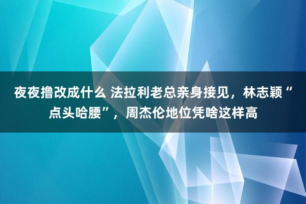 夜夜撸改成什么 法拉利老总亲身接见，林志颖“点头哈腰”，周杰伦地位凭啥这样高