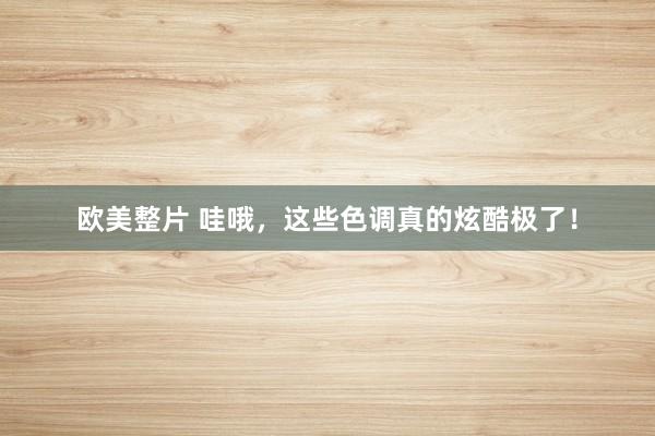 欧美整片 哇哦，这些色调真的炫酷极了！