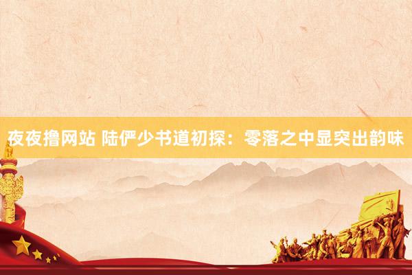 夜夜撸网站 陆俨少书道初探：零落之中显突出韵味