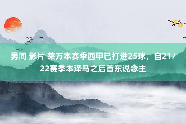 男同 影片 莱万本赛季西甲已打进25球，自21/22赛季本泽马之后首东说念主