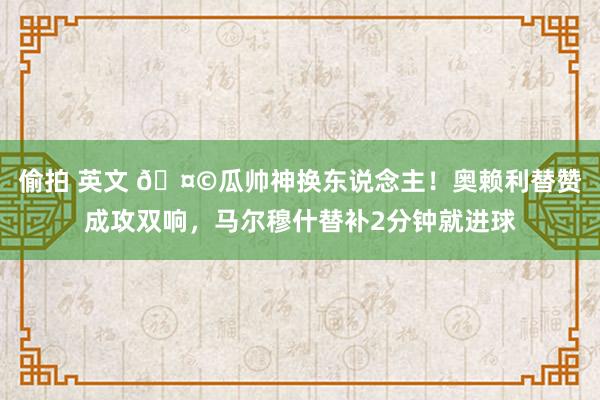 偷拍 英文 🤩瓜帅神换东说念主！奥赖利替赞成攻双响，马尔穆什替补2分钟就进球