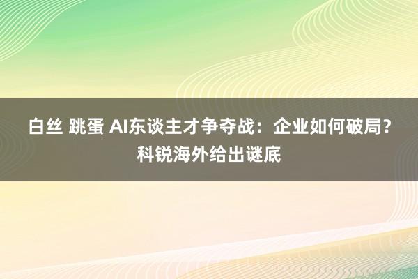 白丝 跳蛋 AI东谈主才争夺战：企业如何破局？科锐海外给出谜底