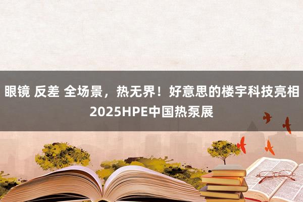 眼镜 反差 全场景，热无界！好意思的楼宇科技亮相2025HPE中国热泵展