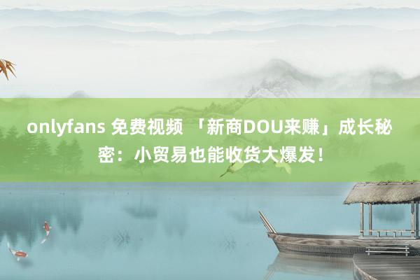 onlyfans 免费视频 「新商DOU来赚」成长秘密：小贸易也能收货大爆发！