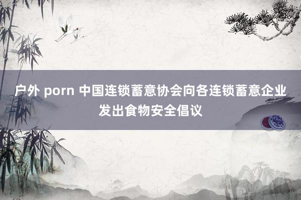 户外 porn 中国连锁蓄意协会向各连锁蓄意企业发出食物安全倡议