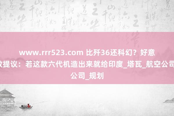 www.rrr523.com 比歼36还科幻？好意思果敢提议：若这款六代机造出来就给印度_塔瓦_航空公司_规划