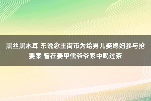 黑丝黑木耳 东说念主街市为给男儿娶媳妇参与抢婴案 曾在姜甲儒爷爷家中喝过茶