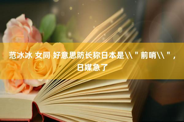 范冰冰 女同 好意思防长称日本是\＂前哨\＂，日媒急了