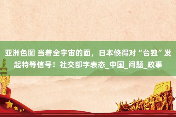亚洲色图 当着全宇宙的面，日本倏得对“台独”发起特等信号！社交部字表态_中国_问题_政事