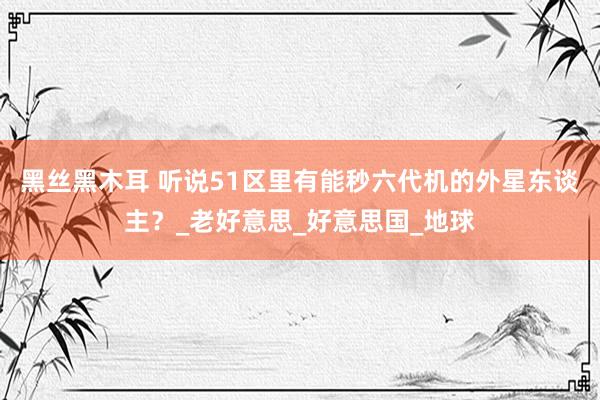 黑丝黑木耳 听说51区里有能秒六代机的外星东谈主？_老好意思_好意思国_地球