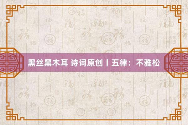黑丝黑木耳 诗词原创丨五律：不雅松