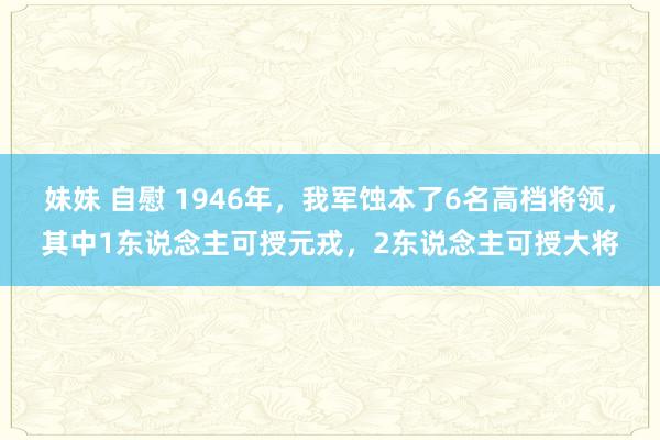 妹妹 自慰 1946年，我军蚀本了6名高档将领，其中1东说念主可授元戎，2东说念主可授大将