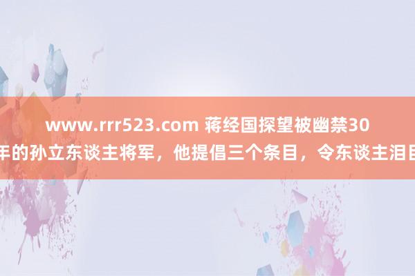 www.rrr523.com 蒋经国探望被幽禁30年的孙立东谈主将军，他提倡三个条目，令东谈主泪目