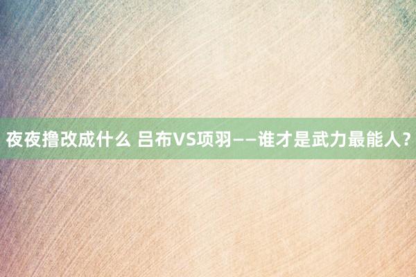 夜夜撸改成什么 吕布VS项羽——谁才是武力最能人？