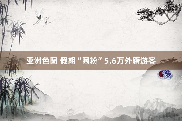 亚洲色图 假期“圈粉”5.6万外籍游客