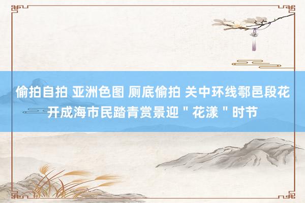 偷拍自拍 亚洲色图 厕底偷拍 关中环线鄠邑段花开成海市民踏青赏景迎＂花漾＂时节