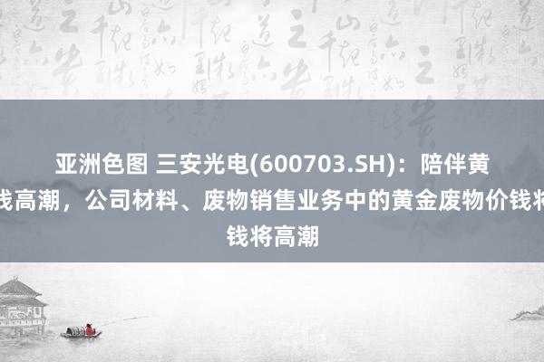 亚洲色图 三安光电(600703.SH)：陪伴黄金价钱高潮，公司材料、废物销售业务中的黄金废物价钱将高潮