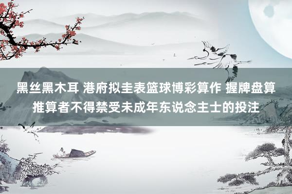 黑丝黑木耳 港府拟圭表篮球博彩算作 握牌盘算推算者不得禁受未成年东说念主士的投注