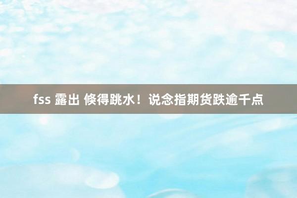 fss 露出 倏得跳水！说念指期货跌逾千点