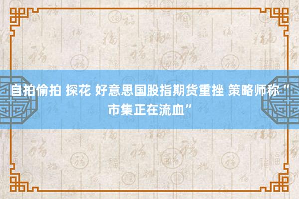 自拍偷拍 探花 好意思国股指期货重挫 策略师称“市集正在流血”
