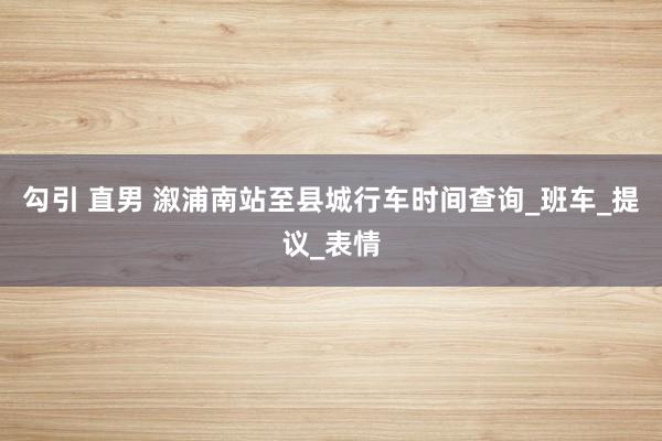 勾引 直男 溆浦南站至县城行车时间查询_班车_提议_表情