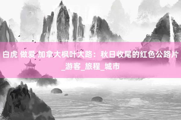 白虎 做爱 加拿大枫叶大路：秋日收尾的红色公路片_游客_旅程_城市