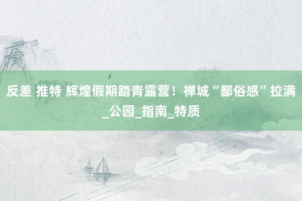 反差 推特 辉煌假期踏青露营！禅城“鄙俗感”拉满_公园_指南_特质