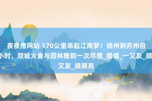 夜夜撸网站 170公里串起江南梦！扬州到苏州自驾2小时，双城火食与园林雅韵一次尽揽_提倡_一又友_顾顾亮