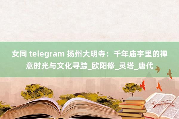 女同 telegram 扬州大明寺：千年庙宇里的禅意时光与文化寻踪_欧阳修_灵塔_唐代