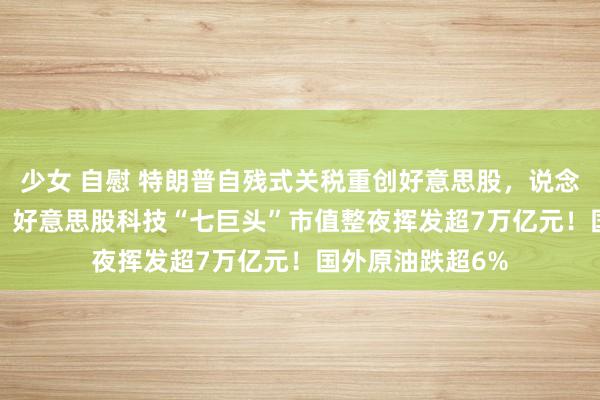 少女 自慰 特朗普自残式关税重创好意思股，说念指跌超1600点，好意思股科技“七巨头”市值整夜挥发超7万亿元！国外原油跌超6%