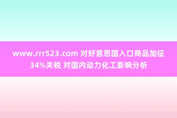 www.rrr523.com 对好意思国入口商品加征34%关税 对国内动力化工影响分析