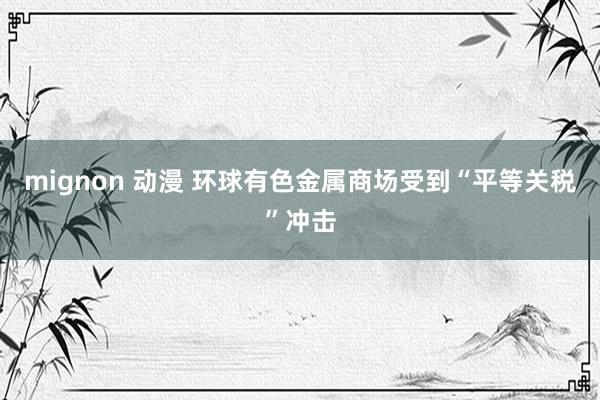 mignon 动漫 环球有色金属商场受到“平等关税”冲击