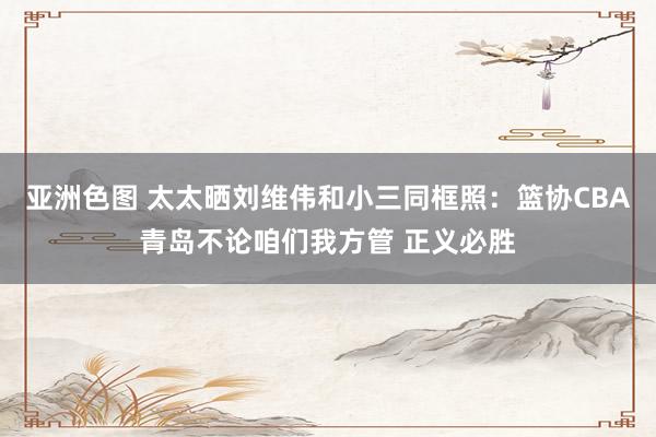 亚洲色图 太太晒刘维伟和小三同框照：篮协CBA青岛不论咱们我方管 正义必胜