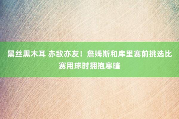 黑丝黑木耳 亦敌亦友！詹姆斯和库里赛前挑选比赛用球时拥抱寒暄