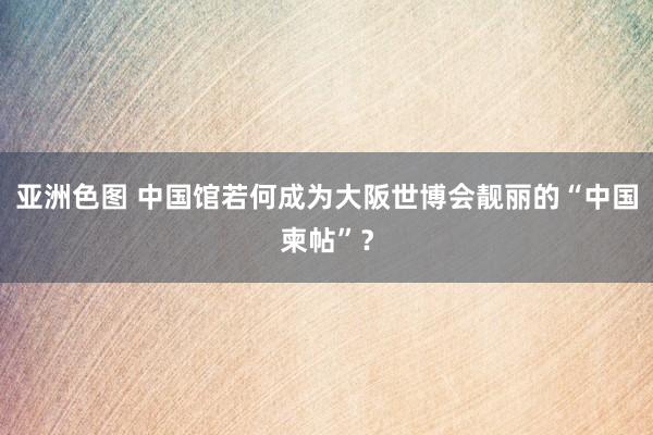 亚洲色图 中国馆若何成为大阪世博会靓丽的“中国柬帖”？