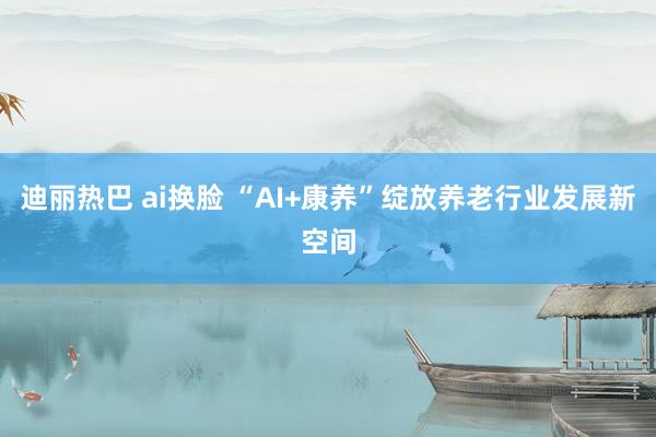 迪丽热巴 ai换脸 “AI+康养”绽放养老行业发展新空间