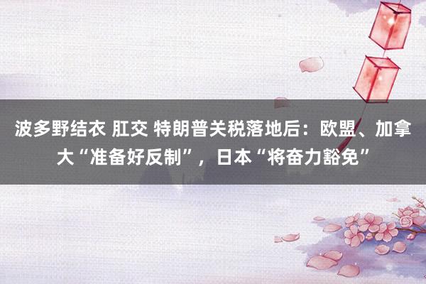 波多野结衣 肛交 特朗普关税落地后：欧盟、加拿大“准备好反制”，日本“将奋力豁免”