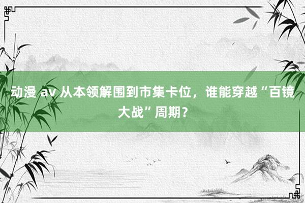 动漫 av 从本领解围到市集卡位，谁能穿越“百镜大战”周期？