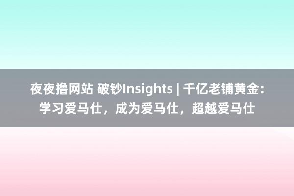 夜夜撸网站 破钞Insights | 千亿老铺黄金：学习爱马仕，成为爱马仕，超越爱马仕