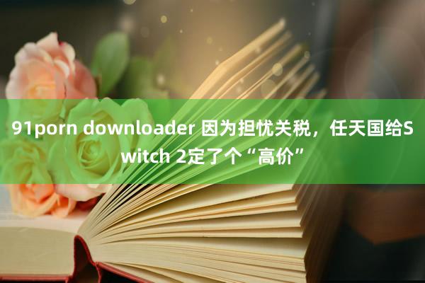 91porn downloader 因为担忧关税，任天国给Switch 2定了个“高价”