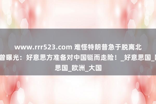 www.rrr523.com 难怪特朗普急于脱离北约，俄方曾曝光：好意思方准备对中国铤而走险！_好意思国_欧洲_大国