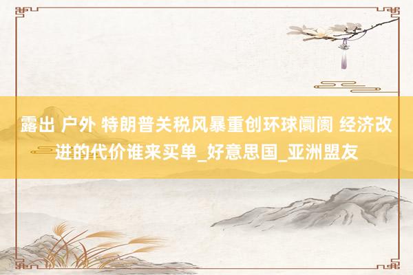 露出 户外 特朗普关税风暴重创环球阛阓 经济改进的代价谁来买单_好意思国_亚洲盟友