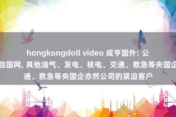 hongkongdoll video 咸亨国外: 公司的最伟业务收入来自国网， 其他油气、发电、核电、交通、救急等央国企亦然公司的紧迫客户