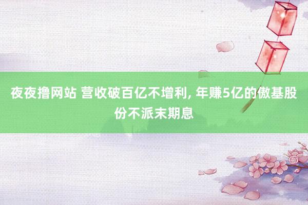 夜夜撸网站 营收破百亿不增利， 年赚5亿的傲基股份不派末期息