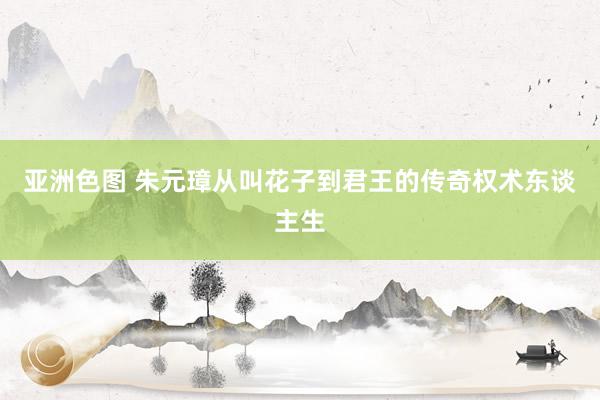 亚洲色图 朱元璋从叫花子到君王的传奇权术东谈主生