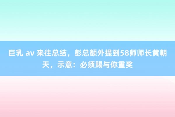 巨乳 av 来往总结，彭总额外提到58师师长黄朝天，示意：必须赐与你重奖