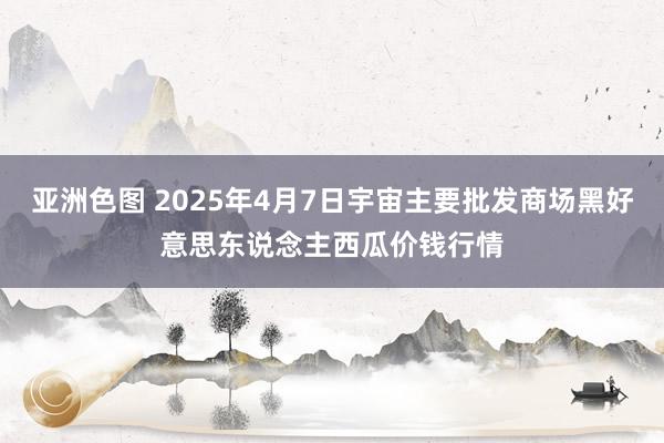 亚洲色图 2025年4月7日宇宙主要批发商场黑好意思东说念主西瓜价钱行情
