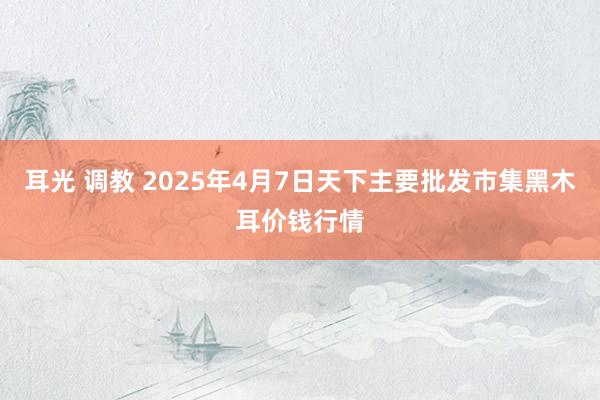 耳光 调教 2025年4月7日天下主要批发市集黑木耳价钱行情