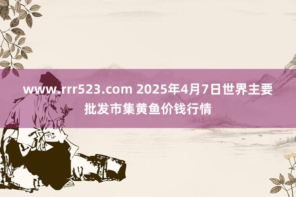 www.rrr523.com 2025年4月7日世界主要批发市集黄鱼价钱行情