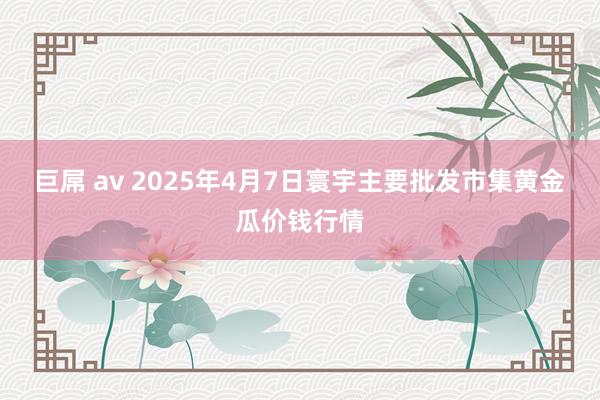 巨屌 av 2025年4月7日寰宇主要批发市集黄金瓜价钱行情